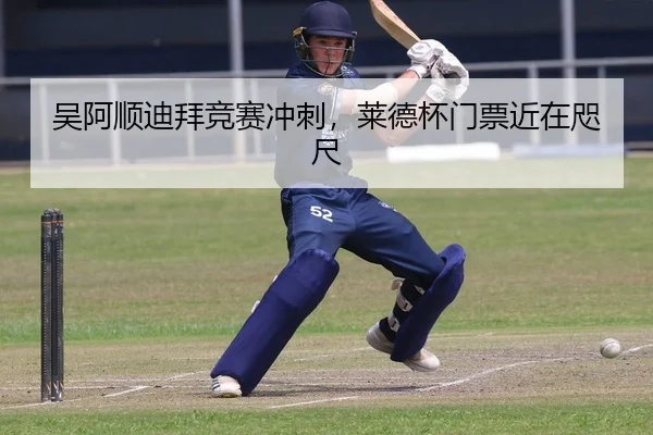 吴阿顺迪拜竞赛冲刺，莱德杯门票近在咫尺